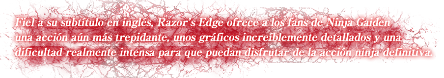 Fiel a su subtítulo en inglés, Razor's Edge ofrece a los fans de Ninja Gaiden una acción aún más trepidante, unos gráficos increíblemente detallados y una dificultad realmente intensa para que puedan disfrutar de la acción ninja definitiva.