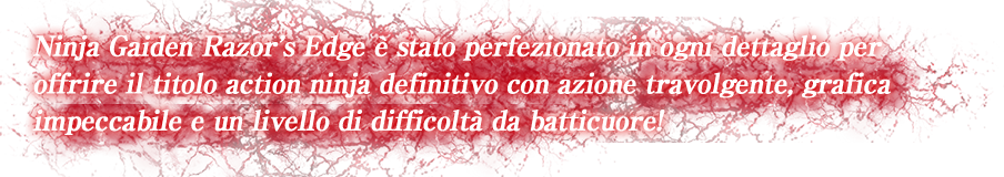 Ninja Gaiden Razor's Edge è stato perfezionato in ogni dettaglio per offrire il titolo action ninja definitivo con azione travolgente, grafica impeccabile e un livello di difficoltà da batticuore!